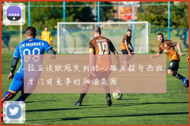 拉亚谈欧冠失利的心路历程与西班牙门将竞争的和谐氛围