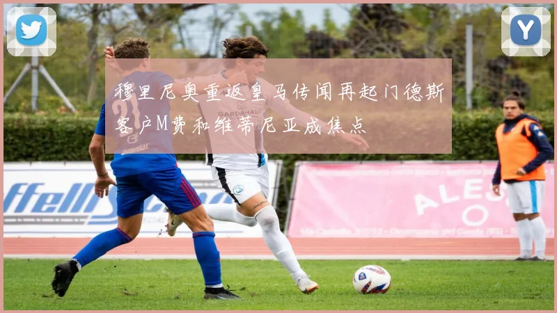 穆里尼奥重返皇马传闻再起门德斯客户M费和维蒂尼亚成焦点