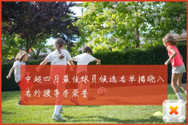 中超四月最佳球员候选名单揭晓八名外援争夺荣誉