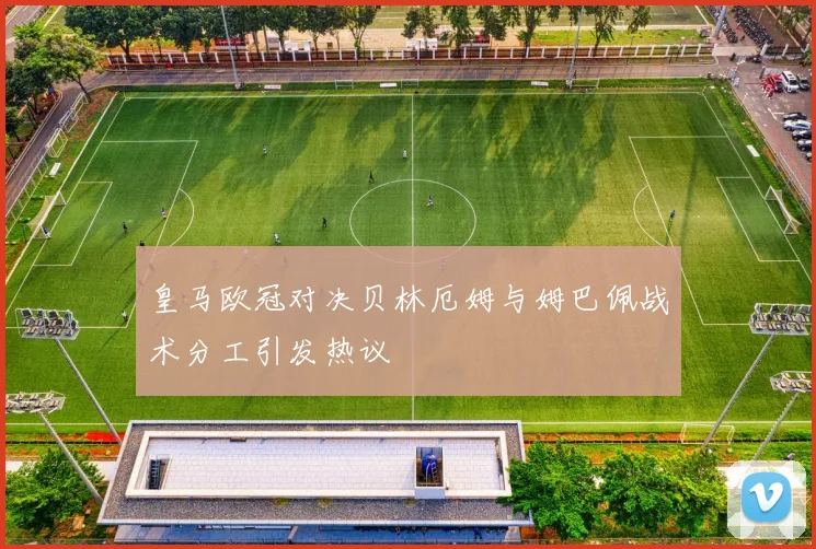 皇马欧冠对决贝林厄姆与姆巴佩战术分工引发热议