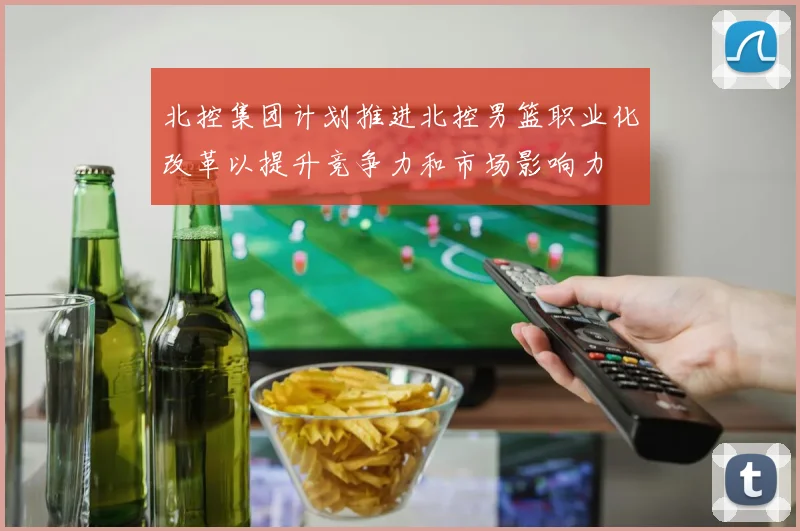 北控集团计划推进北控男篮职业化改革以提升竞争力和市场影响力