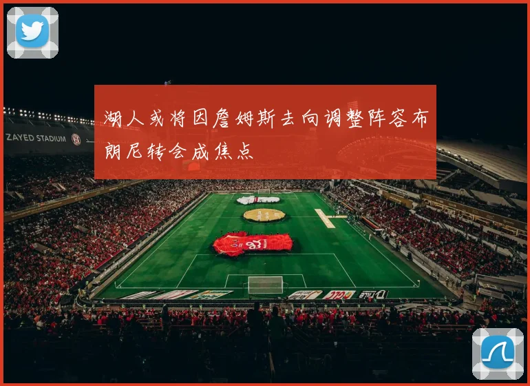湖人或将因詹姆斯去向调整阵容布朗尼转会成焦点