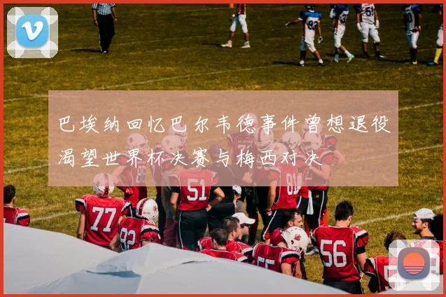 巴埃纳回忆巴尔韦德事件曾想退役渴望世界杯决赛与梅西对决